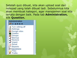 Setelah quiz dibuat, kita akan upload soal dari 
notepad yang telah dibuat tadi. Sebelumnya kita 
akan membuat kategori, agar manajemen soal kita 
tertata dengan baik. Pada tab Administration, 
klik Question. 
 