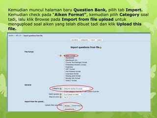Kemudian muncul halaman baru Question Bank, pilih tab Import. 
Kemudian check pada “Aiken Format”, kemudian pilih Category soal 
tadi, lalu klik Browse pada Import from file upload untuk 
mengupload soal aiken yang telah dibuat tadi dan klik Upload this 
file. 
 