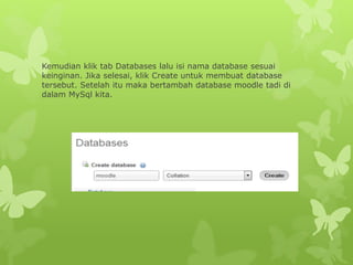 Kemudian klik tab Databases lalu isi nama database sesuai 
keinginan. Jika selesai, klik Create untuk membuat database 
tersebut. Setelah itu maka bertambah database moodle tadi di 
dalam MySql kita. 
 