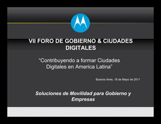 VII FORO DE GOBIERNO & CIUDADES
            DIGITALES

  “Contribuyendo a formar Ciudades
     Digitales en America Latina”

                         Buenos Aires, 18 de Mayo de 2011




 Soluciones de Movilidad para Gobierno y
               Empresas
 