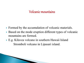  Formed by the accumulation of volcanic materials.
 Based on the mode eruption different types of volcanic
mountains are formed.
 E.g. Kilavea volcano in southern Hawaii Island
Stromboli volcano in Lipasari island.
 