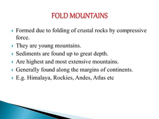  Formed due to folding of crustal rocks by compressive
force.
 They are young mountains.
 Sediments are found up to great depth.
 Are highest and most extensive mountains.
 Generally found along the margins of continents.
 E.g. Himalaya, Rockies, Andes, Atlas etc
 