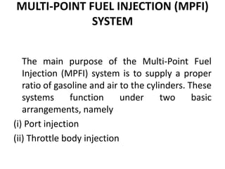 MULTI-POINT FUEL INJECTION (MPFI)
SYSTEM
The main purpose of the Multi-Point Fuel
Injection (MPFI) system is to supply a proper
ratio of gasoline and air to the cylinders. These
systems function under two basic
arrangements, namely
(i) Port injection
(ii) Throttle body injection
 