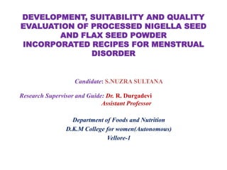 DEVELOPMENT, SUITABILITY AND QUALITY
EVALUATION OF PROCESSED NIGELLA SEED
AND FLAX SEED POWDER
INCORPORATED RECIPES FOR MENSTRUAL
DISORDER
Candidate: S.NUZRA SULTANA
Research Supervisor and Guide: Dr. R. Durgadevi
Assistant Professor
Department of Foods and Nutrition
D.K.M College for women(Autonomous)
Vellore-1
 