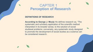 CAPTER 1
Perception of Research
DEFINITIONS OF RESEARCH
According to George J. Mouly He defines research as, “The
systematic and scholarly application of the scientific method
interpreted in its broader sense, to the solution of social
studiesal problems; conversely, any systematic study designed
to promote the development of social studies as a science can
be considered research.
 
