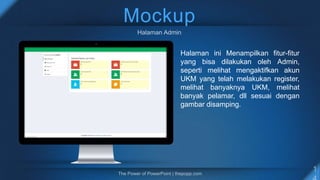Mockup
Halaman ini Menampilkan fitur-fitur
yang bisa dilakukan oleh Admin,
seperti melihat mengaktifkan akun
UKM yang telah melakukan register,
melihat banyaknya UKM, melihat
banyak pelamar, dll sesuai dengan
gambar disamping.
 