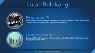 Latar Belakang
Pengangguran ??
Masih banyak masyarakat kalangan bawah di indonesia, khususnya dalam segi ekonomi
dan pendidikan yang kesusahan dalam mencari pekerjaan.
Belum Berkembang ??
Banyak UKM di Indonesia yang seharusnya bisa berkembang lebih baik dengan mencari
tenaga kerja secara online.
 