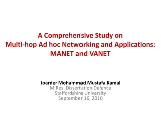 A Comprehensive Study on
Multi-hop Ad hoc Networking and Applications:
              MANET and VANET


          Joarder Mohammad Mustafa Kamal
              M.Res. Dissertation Defence
                Staffordshire University
                  September 16, 2010
 
