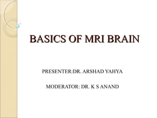 BASICS OF MRI BRAINBASICS OF MRI BRAIN
PRESENTER:DR. ARSHAD YAHYA
MODERATOR: DR. K S ANAND
 