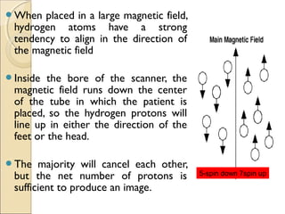 When placed in a large magnetic field,
hydrogen atoms have a strong
tendency to align in the direction of
the magnetic field
Inside the bore of the scanner, the
magnetic field runs down the center
of the tube in which the patient is
placed, so the hydrogen protons will
line up in either the direction of the
feet or the head.
The majority will cancel each other,
but the net number of protons is
sufficient to produce an image.
5-spin down 7spin up
 