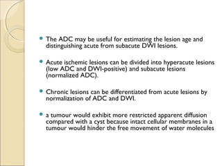  The ADC may be useful for estimating the lesion age and
distinguishing acute from subacute DWI lesions. 
 Acute ischemic lesions can be divided into hyperacute lesions
(low ADC and DWI-positive) and subacute lesions
(normalized ADC).
 Chronic lesions can be differentiated from acute lesions by
normalization of ADC and DWI.
 a tumour would exhibit more restricted apparent diffusion
compared with a cyst because intact cellular membranes in a
tumour would hinder the free movement of water molecules
 