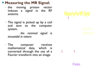 Measuring the MR Signal:
◦ the moving proton vector
induces a signal in the RF
antenna
◦ The signal is picked up by a coil
and sent to the computer
system.
the received signal is
sinusoidal in nature
◦ The computer receives
mathematical data, which is
converted through the use of a
Fourier transform into an image.
MeasuringtheMRSignal
z
y x
RFsignalfrom
precessingprotons
RFantenna
 