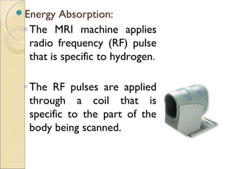 Energy Absorption:
◦ The MRI machine applies
radio frequency (RF) pulse
that is specific to hydrogen.
◦ The RF pulses are applied
through a coil that is
specific to the part of the
body being scanned.
 