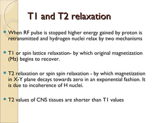 T1 and T2 relaxationT1 and T2 relaxation
 When RF pulse is stopped higher energy gained by proton is
retransmitted and hydrogen nuclei relax by two mechanisms
 T1 or spin lattice relaxation- by which original magnetization
(Mz) begins to recover.
 T2 relaxation or spin spin relaxation - by which magnetization
in X-Y plane decays towards zero in an exponential fashion. It
is due to incoherence of H nuclei.
 T2 values of CNS tissues are shorter than T1 values
 