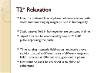 T2* RelaxationT2* Relaxation
 Due to combined loss of phase coherence from both
static and time varying magnetic field in homogenity.
 Static magnet field in homogenity are constant in time
 signal loss can be recovered by use of 2nd
180*
pulse..rephasing the nuclei
 Time varying magnetic field-water molecule move
rapidly …acquire different area of different magnetic
field…precess at different rate..goes out of phase
 Not static so can’t be reversed in to phase of
coherence
 
