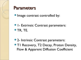 ParametersParameters
Image contrast controlled by:
1- Extrinsic Contrast parameters:
TR, TE.
2- Intrinsic Contrast parameters:
T1 Recovery, T2 Decay, Proton Density,
Flow & Apparent Diffusion Coefficient
 