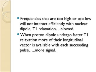 Frequencies that are too high or too low
will not interact efficiently with nuclear
dipole, T1 relaxation….slowed.
When proton dipole undergo faster T1
relaxation more of their longitudinal
vector is available with each succeeding
pulse…..more signal.
 