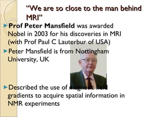 ““We are so close to the man behindWe are so close to the man behind
MRI”MRI”
►Prof Peter Mansfield was awarded
Nobel in 2003 for his discoveries in MRI
(with Prof Paul C Lauterbur of USA)
►Peter Mansfield is from Nottingham
University, UK
►Described the use of magnetic ﬁeld
gradients to acquire spatial information in
NMR experiments
 
