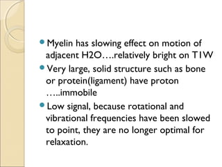 Myelin has slowing effect on motion of
adjacent H2O….relatively bright on T1W
Very large, solid structure such as bone
or protein(ligament) have proton
…..immobile
Low signal, because rotational and
vibrational frequencies have been slowed
to point, they are no longer optimal for
relaxation.
 