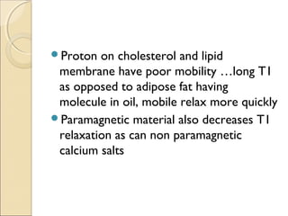 Proton on cholesterol and lipid
membrane have poor mobility …long T1
as opposed to adipose fat having
molecule in oil, mobile relax more quickly
Paramagnetic material also decreases T1
relaxation as can non paramagnetic
calcium salts
 