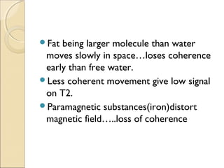 Fat being larger molecule than water
moves slowly in space…loses coherence
early than free water.
Less coherent movement give low signal
on T2.
Paramagnetic substances(iron)distort
magnetic field…..loss of coherence
 