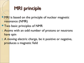 MRI principleMRI principle
MRI is based on the principle of nuclear magnetic
resonance (NMR)
Two basic principles of NMR
1. Atoms with an odd number of protons or neutrons
have spin
2. A moving electric charge, be it positive or negative,
produces a magnetic field
 