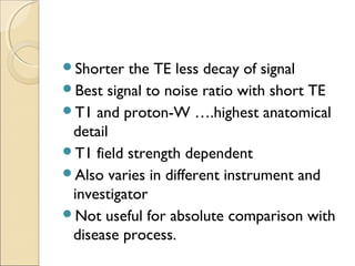 Shorter the TE less decay of signal
Best signal to noise ratio with short TE
T1 and proton-W ….highest anatomical
detail
T1 field strength dependent
Also varies in different instrument and
investigator
Not useful for absolute comparison with
disease process.
 