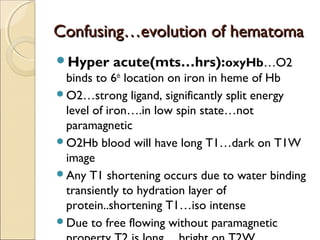Confusing…evolution of hematomaConfusing…evolution of hematoma
Hyper acute(mts…hrs):oxyHb…O2
binds to 6th
location on iron in heme of Hb
O2…strong ligand, significantly split energy
level of iron….in low spin state…not
paramagnetic
O2Hb blood will have long T1…dark on T1W
image
Any T1 shortening occurs due to water binding
transiently to hydration layer of
protein..shortening T1…iso intense
Due to free flowing without paramagnetic
 