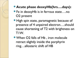 Acute phase deoxyHb(hrs….days):
Fe in deoxyHb is in ferrous state….no
O2 present
High spin state, paramagnetic because of
presence of 4 unpaired electron….should
cause shortening of T2 with brightness on
T1W.
When O2 falls of Hb , iron molecule
retract slightly inside the porphyrin
ring…allosteric shift of HB
 