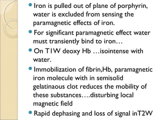 Iron is pulled out of plane of porphyrin,
water is excluded from sensing the
paramagnetic effects of iron.
For significant paramagnetic effect water
must transiently bind to iron…
On T1W deoxy Hb …isointense with
water.
Immobilization of fibrin,Hb, paramagnetic
iron molecule with in semisolid
gelatinaous clot reduces the mobility of
these substances….disturbing local
magnetic field
Rapid dephasing and loss of signal inT2W
 