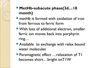 MetHb-subacute phase(3d…18
month)
metHb is formed with oxidation of iron
from ferrous to ferric form
With loss of additional electron, smaller
ferric ion moves back into porphyrin
ring…
Available to exchange with relax bound
water molecules
Paramagnetic effect …relaxation of T1
becomes short…bright onT1W
 