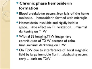 Chronic phase hemosiderin
formation
Blood breakdown occurs..iron falls off the heme
molecule….hemosiderin formed with microglia
Hemosiderin insoluble and rigidly held in
space…little effect on T1 relaxation….minimal
darkening on T1W
With al SE imaging,T1W image have
contribution of T2 W because of echo
time..minimal darkening onT1W.
On T2W due to interferance of local magnetic
field by large immoble fibrin…dephasing occurs
early …dark on T2W
 