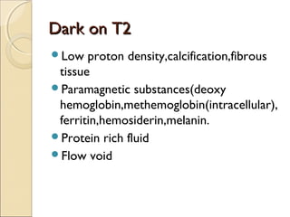Dark on T2Dark on T2
Low proton density,calcification,fibrous
tissue
Paramagnetic substances(deoxy
hemoglobin,methemoglobin(intracellular),
ferritin,hemosiderin,melanin.
Protein rich fluid
Flow void
 