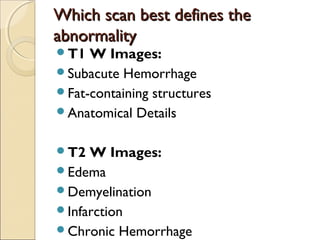 Which scan best defines theWhich scan best defines the
abnormalityabnormality
T1 W Images:
Subacute Hemorrhage
Fat-containing structures
Anatomical Details
T2 W Images:
Edema
Demyelination
Infarction
Chronic Hemorrhage
 