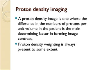 Proton density imagingProton density imaging
A proton density image is one where the
difference in the numbers of protons per
unit volume in the patient is the main
determining factor in forming image
contrast.
Proton density weighting is always
present to some extent.
 