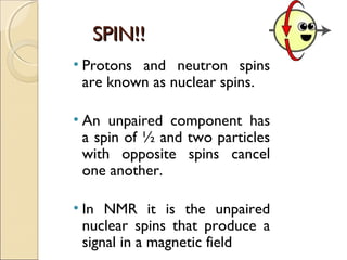 SPIN!!SPIN!!
• Protons and neutron spins
are known as nuclear spins.
• An unpaired component has
a spin of ½ and two particles
with opposite spins cancel
one another.
• In NMR it is the unpaired
nuclear spins that produce a
signal in a magnetic field
 