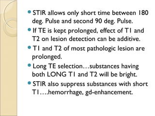 STIR allows only short time between 180
deg. Pulse and second 90 deg. Pulse.
If TE is kept prolonged, effect of T1 and
T2 on lesion detection can be additive.
T1 and T2 of most pathologic lesion are
prolonged.
Long TE selection…substances having
both LONG T1 and T2 will be bright.
STIR also suppress substances with short
T1….hemorrhage, gd-enhancement.
 