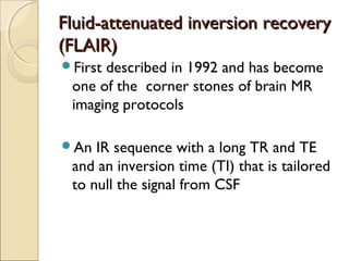 Fluid-attenuated inversion recoveryFluid-attenuated inversion recovery
(FLAIR)(FLAIR)
First described in 1992 and has become
one of the corner stones of brain MR
imaging protocols
An IR sequence with a long TR and TE
and an inversion time (TI) that is tailored
to null the signal from CSF
 