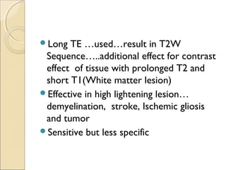 Long TE …used…result in T2W
Sequence…..additional effect for contrast
effect of tissue with prolonged T2 and
short T1(White matter lesion)
Effective in high lightening lesion…
demyelination, stroke, Ischemic gliosis
and tumor
Sensitive but less specific
 