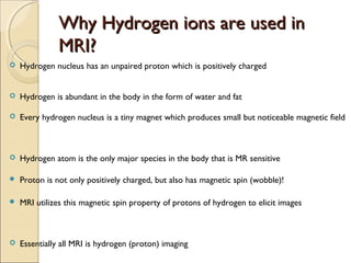 Why Hydrogen ions are used inWhy Hydrogen ions are used in
MRI?MRI?
 Hydrogen nucleus has an unpaired proton which is positively charged
 Hydrogen is abundant in the body in the form of water and fat
 Every hydrogen nucleus is a tiny magnet which produces small but noticeable magnetic field
 Hydrogen atom is the only major species in the body that is MR sensitive
 Proton is not only positively charged, but also has magnetic spin (wobble)!
 MRI utilizes this magnetic spin property of protons of hydrogen to elicit images
 Essentially all MRI is hydrogen (proton) imaging
 