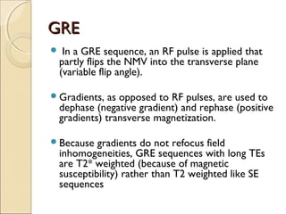 GREGRE
 In a GRE sequence, an RF pulse is applied that
partly flips the NMV into the transverse plane
(variable flip angle).
Gradients, as opposed to RF pulses, are used to
dephase (negative gradient) and rephase (positive
gradients) transverse magnetization.
Because gradients do not refocus field
inhomogeneities, GRE sequences with long TEs
are T2* weighted (because of magnetic
susceptibility) rather than T2 weighted like SE
sequences
 