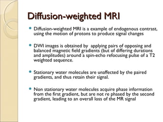 Diffusion-weighted MRIDiffusion-weighted MRI
 Diffusion-weighted MRI is a example of endogenous contrast,
using the motion of protons to produce signal changes
 DWI images is obtained by applying pairs of opposing and
balanced magnetic field gradients (but of differing durations
and amplitudes) around a spin-echo refocusing pulse of a T2
weighted sequence.
 Stationary water molecules are unaffected by the paired
gradients, and thus retain their signal.
 Non stationary water molecules acquire phase information
from the first gradient, but are not re phased by the second
gradient, leading to an overall loss of the MR signal
 