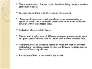  The normal motion of water molecules within living tissues is random
(brownian motion).
 In acute stroke, there is an alteration of homeostasis
 Acute stroke causes excess intracellular water accumulation, or
cytotoxic edema, with an overall decreased rate of water molecular
diffusion within the affected tissue.
 Reduction of extracellular space
 Tissues with a higher rate of diffusion undergo a greater loss of signal
in a given period of time than do tissues with a lower diffusion rate.
 Therefore, areas of cytotoxic edema, in which the motion of water
molecules is restricted, appear brighter on diffusion-weighted images
because of lesser signal losses
 Restriction of DWI is not specific for stroke
 