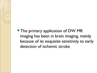 The primary application of DW MR
imaging has been in brain imaging, mainly
because of its exquisite sensitivity to early
detection of ischemic stroke
 