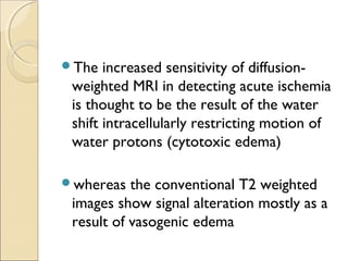The increased sensitivity of diffusion-
weighted MRI in detecting acute ischemia
is thought to be the result of the water
shift intracellularly restricting motion of
water protons (cytotoxic edema)
whereas the conventional T2 weighted
images show signal alteration mostly as a
result of vasogenic edema
 
