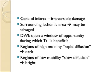 Core of infarct = irreversible damage
Surrounding ischemic area  may be
salvaged
DWI: open a window of opportunity
during which Tt is beneficial
Regions of high mobility “rapid diffusion”
 dark
Regions of low mobility “slow diffusion”
 bright
 