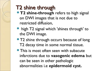 T2 shine throughT2 shine through
T2 shine-through refers to high signal
on DWI images that is not due to
restricted diffusion,
 high T2 signal which 'shines through' to
the DWI image. 
T2 shine through occurs because of long
T2 decay time in some normal tissue.
This is most often seen with subacute
infarctions due to vasogenic edema but
can be seen in other pathologic
abnormalities i.e epidermoid cyst.
 