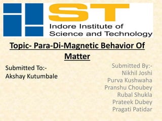 Topic- Para-Di-Magnetic Behavior Of
Matter
Submitted By:-
Nikhil Joshi
Purva Kushwaha
Pranshu Choubey
Rubal Shukla
Prateek Dubey
Pragati Patidar
Submitted To:-
Akshay Kutumbale
 