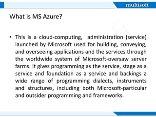What is MS Azure?
• This is a cloud-computing, administration (service)
launched by Microsoft used for building, conveying,
and overseeing applications and the services through
the worldwide system of Microsoft-oversaw server
farms. It gives programming as the service, stage as a
service and foundation as a service and backings a
wide range of programming dialects, instruments
and structures, including both Microsoft-particular
and outsider programming and frameworks.
 