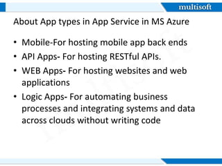 About App types in App Service in MS Azure
• Mobile-For hosting mobile app back ends
• API Apps- For hosting RESTful APIs.
• WEB Apps- For hosting websites and web
applications
• Logic Apps- For automating business
processes and integrating systems and data
across clouds without writing code
 